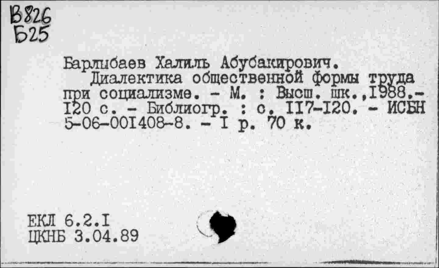 ﻿ВЙ6
Б25
Барлибаев Халяль Абубакирович.
Диалектика общественной формы труда при социализме. - М. : Высш, шк.,1988.-120 с. - Библиогр. : о. 117-120. - ИСБН 5-06-001408-8. - I р. 70 К.
ЕКЛ 6.2.1
ЦКНБ 3.04.89